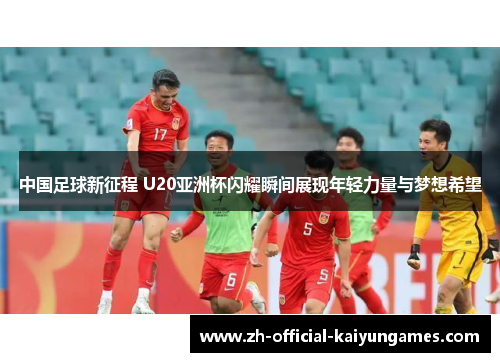 中国足球新征程 U20亚洲杯闪耀瞬间展现年轻力量与梦想希望
