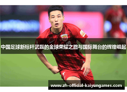 中国足球新标杆武磊的金球荣耀之路与国际舞台的辉煌崛起