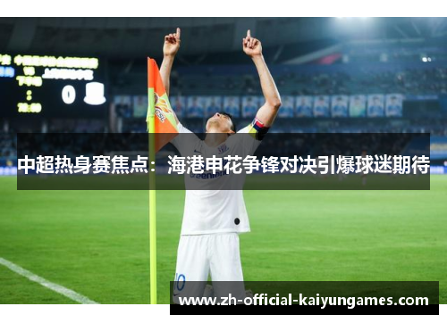 中超热身赛焦点：海港申花争锋对决引爆球迷期待
