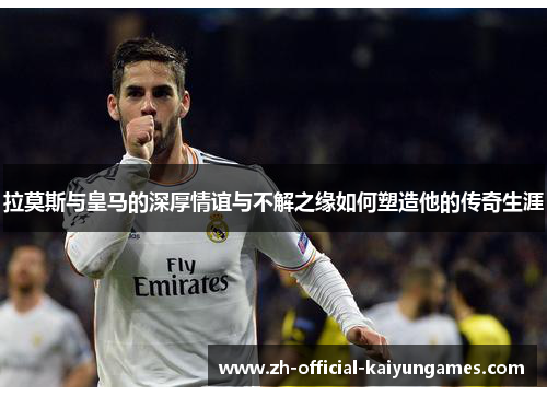 拉莫斯与皇马的深厚情谊与不解之缘如何塑造他的传奇生涯