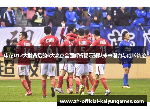 申花U12大胜背后的6大亮点全面解析揭示球队未来潜力与成长轨迹