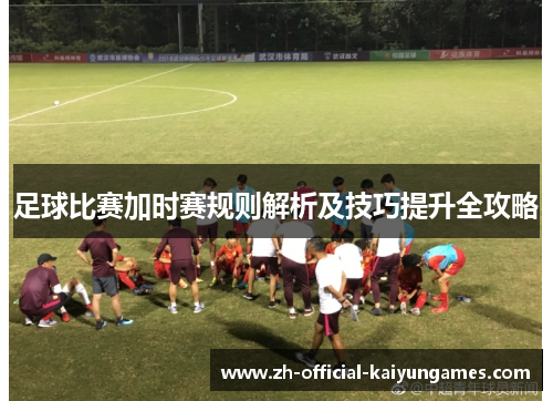 足球比赛加时赛规则解析及技巧提升全攻略 足球比赛加时赛规则解析及技巧提升全攻略