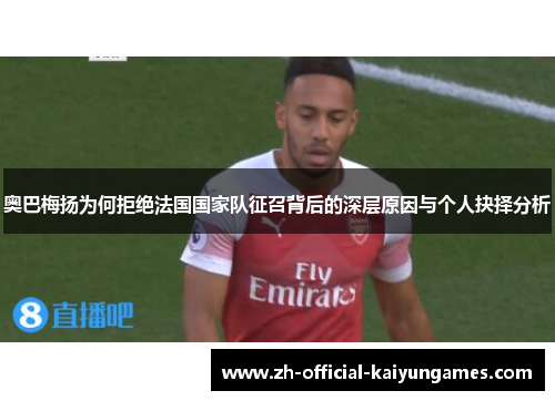 奥巴梅扬为何拒绝法国国家队征召背后的深层原因与个人抉择分析