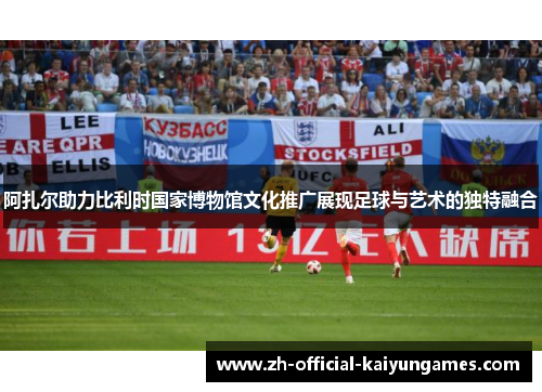 阿扎尔助力比利时国家博物馆文化推广展现足球与艺术的独特融合