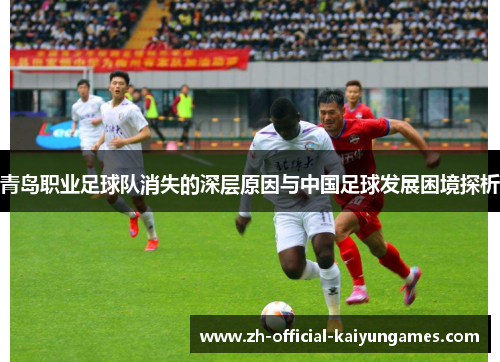 青岛职业足球队消失的深层原因与中国足球发展困境探析 青岛职业足球队消失的深层原因与中国足球发展困境探析