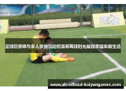 足球巨星晒与家人亲情互动照温馨踢球时光展现幸福家庭生活