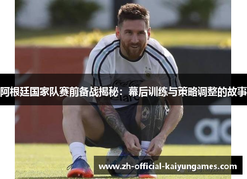 阿根廷国家队赛前备战揭秘：幕后训练与策略调整的故事