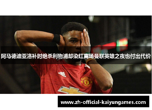 阿马德迪亚洛补时绝杀利物浦却染红离场曼联英雄之夜也付出代价 阿马德迪亚洛补时绝杀利物浦却染红离场曼联英雄之夜也付出代价