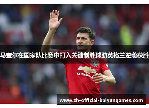 马奎尔在国家队比赛中打入关键制胜球助英格兰逆袭获胜