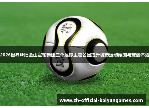 2026世界杯旧金山宣布新建三个足球主题公园提升城市运动氛围与球迷体验