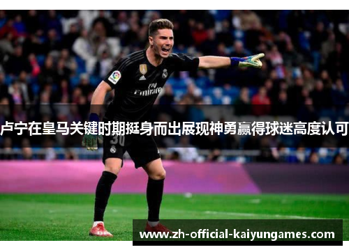 卢宁在皇马关键时期挺身而出展现神勇赢得球迷高度认可 卢宁在皇马关键时期挺身而出展现神勇赢得球迷高度认可
