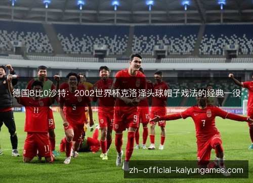德国8比0沙特:2002世界杯克洛泽头球帽子戏法的经典一役 德国8比0沙特:2002世界杯克洛泽头球帽子戏法的经典一役